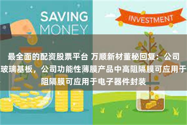 最全面的配资股票平台 万顺新材董秘回复：公司暂不涉及生产玻璃基板，公司功能性薄膜产品中高阻隔膜可应用于电子器件封装