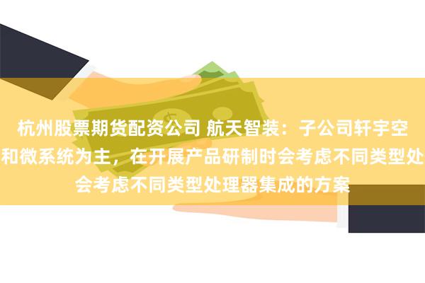 杭州股票期货配资公司 航天智装：子公司轩宇空间产品以处理器和微系统为主，在开展产品研制时会考虑不同类型处理器集成的方案