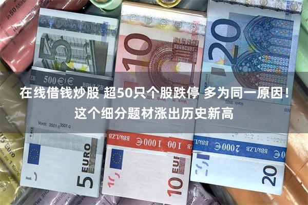 在线借钱炒股 超50只个股跌停 多为同一原因！这个细分题材涨出历史新高