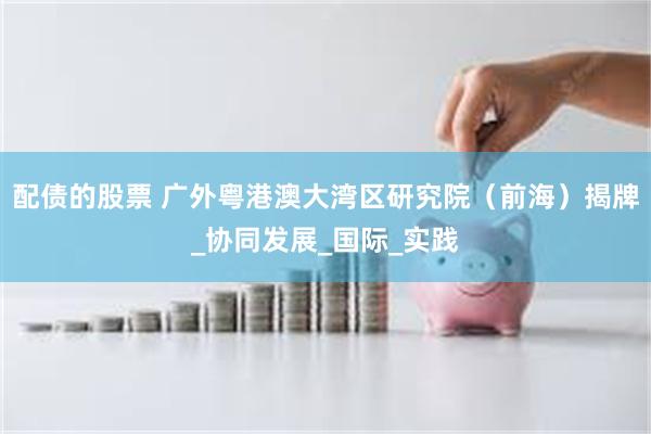 配债的股票 广外粤港澳大湾区研究院（前海）揭牌_协同发展_国际_实践
