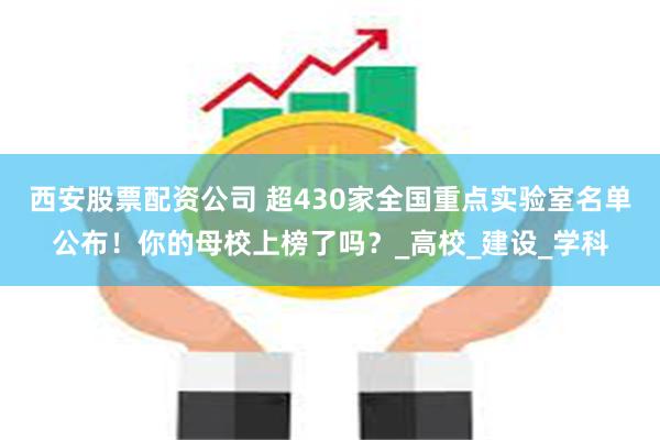 西安股票配资公司 超430家全国重点实验室名单公布！你的母校上榜了吗？_高校_建设_学科