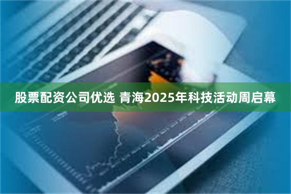 股票配资公司优选 青海2025年科技活动周启幕