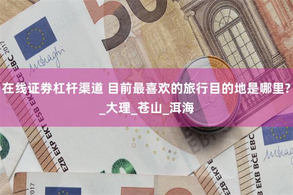 在线证劵杠杆渠道 目前最喜欢的旅行目的地是哪里?_大理_苍山_洱海