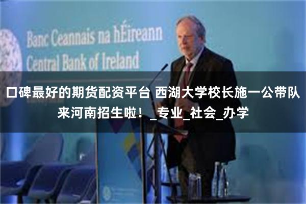 口碑最好的期货配资平台 西湖大学校长施一公带队来河南招生啦！_专业_社会_办学