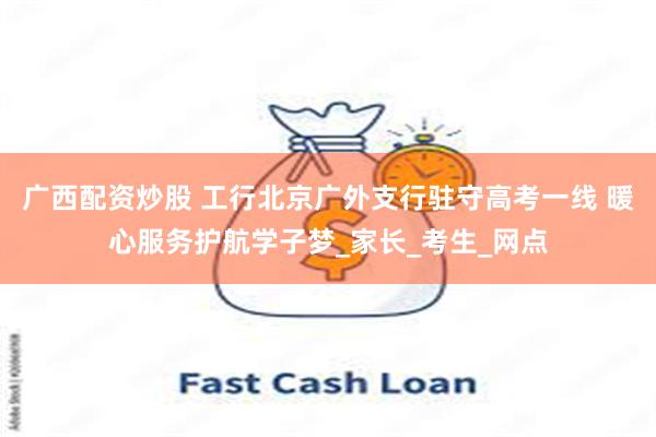 广西配资炒股 工行北京广外支行驻守高考一线 暖心服务护航学子梦_家长_考生_网点