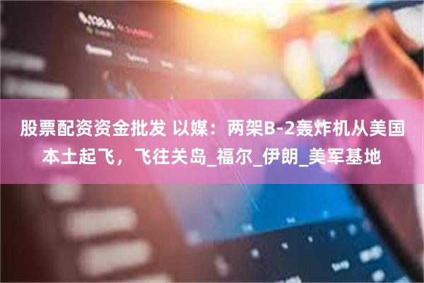 股票配资资金批发 以媒：两架B-2轰炸机从美国本土起飞，飞往关岛_福尔_伊朗_美军基地