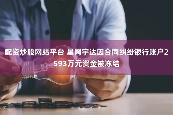 配资炒股网站平台 星网宇达因合同纠纷银行账户2593万元资金被冻结