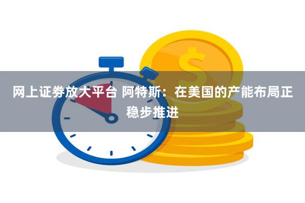 网上证劵放大平台 阿特斯：在美国的产能布局正稳步推进