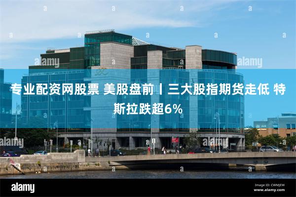 专业配资网股票 美股盘前丨三大股指期货走低 特斯拉跌超6%
