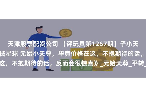 天津股票配资公司 【评玩具第1267期】子小天:蟹子测评《国产变形机械星球 元始小天尊，毕竟价格在这，不抱期待的话，反而会很惊喜》_元始天尊_平转_的武器