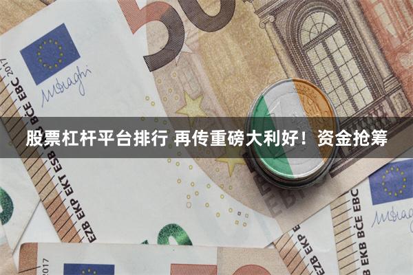 股票杠杆平台排行 再传重磅大利好！资金抢筹
