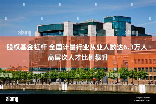 股权基金杠杆 全国计量行业从业人数达6.3万人 高层次人才比例攀升