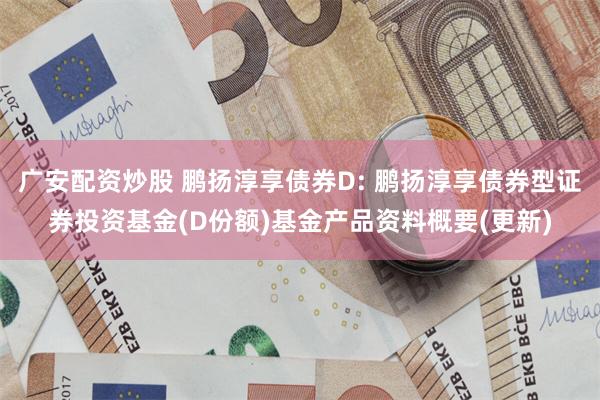 广安配资炒股 鹏扬淳享债券D: 鹏扬淳享债券型证券投资基金(D份额)基金产品资料概要(更新)