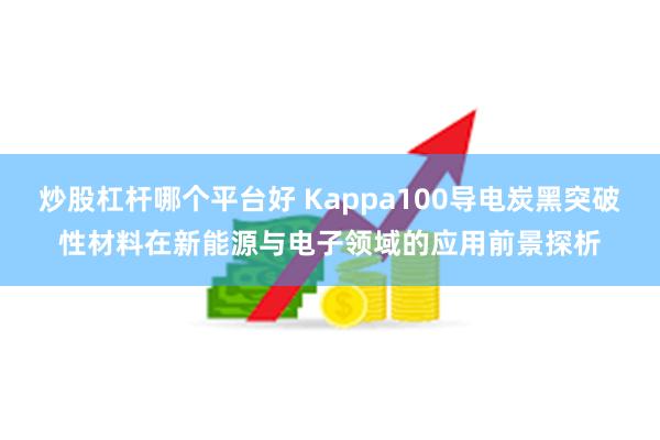炒股杠杆哪个平台好 Kappa100导电炭黑突破性材料在新能源与电子领域的应用前景探析