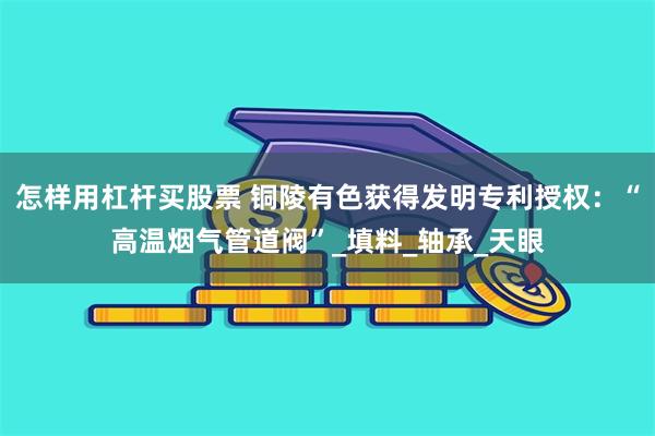 怎样用杠杆买股票 铜陵有色获得发明专利授权：“高温烟气管道阀”_填料_轴承_天眼