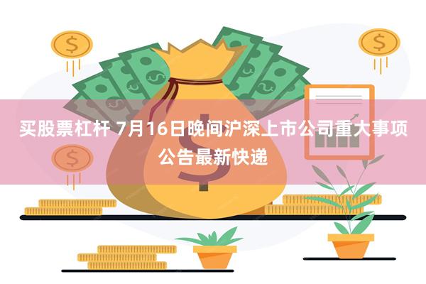 买股票杠杆 7月16日晚间沪深上市公司重大事项公告最新快递
