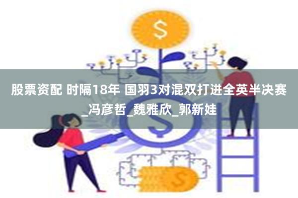 股票资配 时隔18年 国羽3对混双打进全英半决赛_冯彦哲_魏雅欣_郭新娃