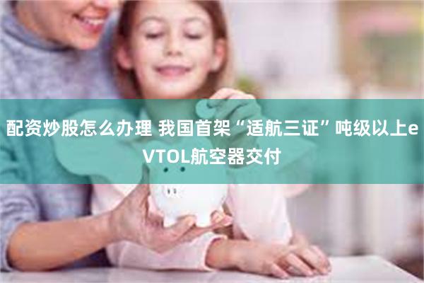 配资炒股怎么办理 我国首架“适航三证”吨级以上eVTOL航空器交付