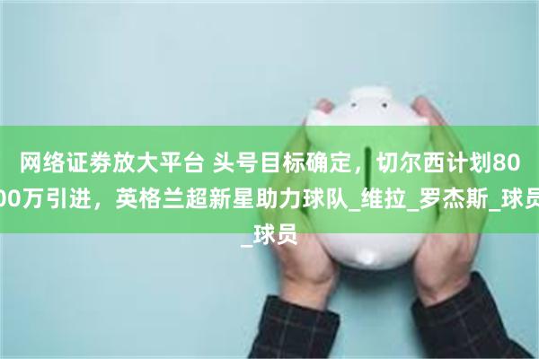网络证劵放大平台 头号目标确定，切尔西计划8000万引进，英格兰超新星助力球队_维拉_罗杰斯_球员