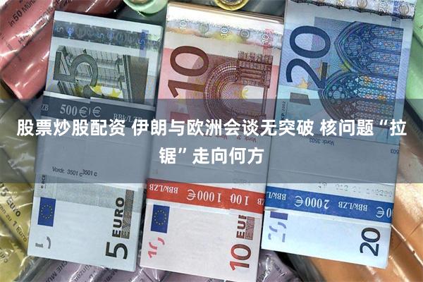 股票炒股配资 伊朗与欧洲会谈无突破 核问题“拉锯”走向何方