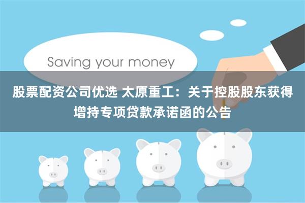 股票配资公司优选 太原重工：关于控股股东获得增持专项贷款承诺函的公告