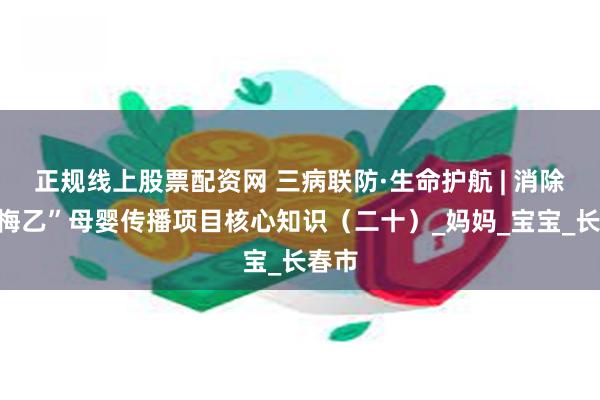 正规线上股票配资网 三病联防·生命护航 | 消除“艾梅乙”母婴传播项目核心知识（二十）_妈妈_宝宝_长春市
