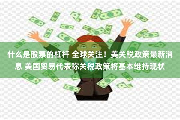 什么是股票的杠杆 全球关注！美关税政策最新消息 美国贸易代表称关税政策将基本维持现状