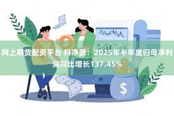 网上期货配资平台 科净源：2025年半年度归母净利润同比增长137.45%