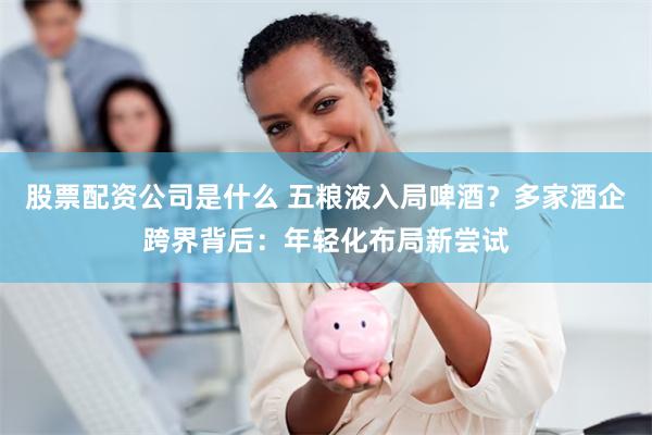 股票配资公司是什么 五粮液入局啤酒？多家酒企跨界背后：年轻化布局新尝试