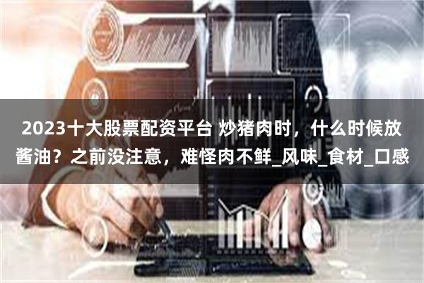 2023十大股票配资平台 炒猪肉时，什么时候放酱油？之前没注意，难怪肉不鲜_风味_食材_口感