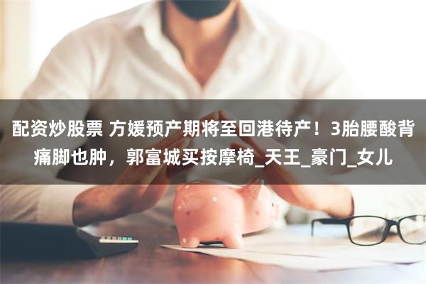 配资炒股票 方媛预产期将至回港待产！3胎腰酸背痛脚也肿，郭富城买按摩椅_天王_豪门_女儿