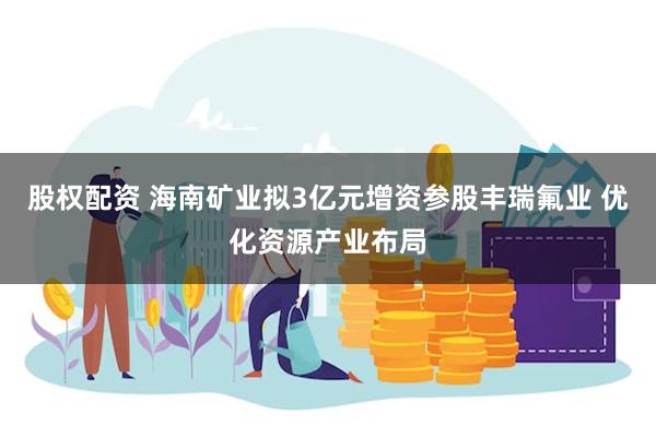 股权配资 海南矿业拟3亿元增资参股丰瑞氟业 优化资源产业布局