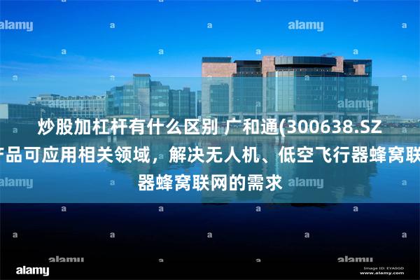 炒股加杠杆有什么区别 广和通(300638.SZ)：公司产品可应用相关领域，解决无人机、低空飞行器蜂窝联网的需求