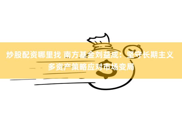 炒股配资哪里找 南方基金刘益成：坚守长期主义 多资产策略应对市场变局